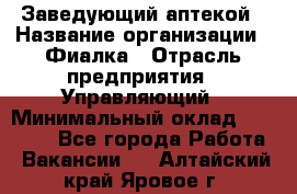 Заведующий аптекой › Название организации ­ Фиалка › Отрасль предприятия ­ Управляющий › Минимальный оклад ­ 50 000 - Все города Работа » Вакансии   . Алтайский край,Яровое г.